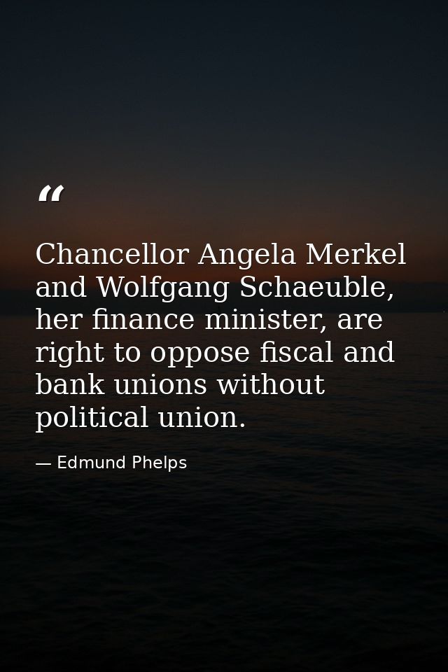Chancellor Angela Merkel and Wolfgang Schaeuble, her finance minister, are right to oppose fiscal and bank unions withou — Edmund Phelps
