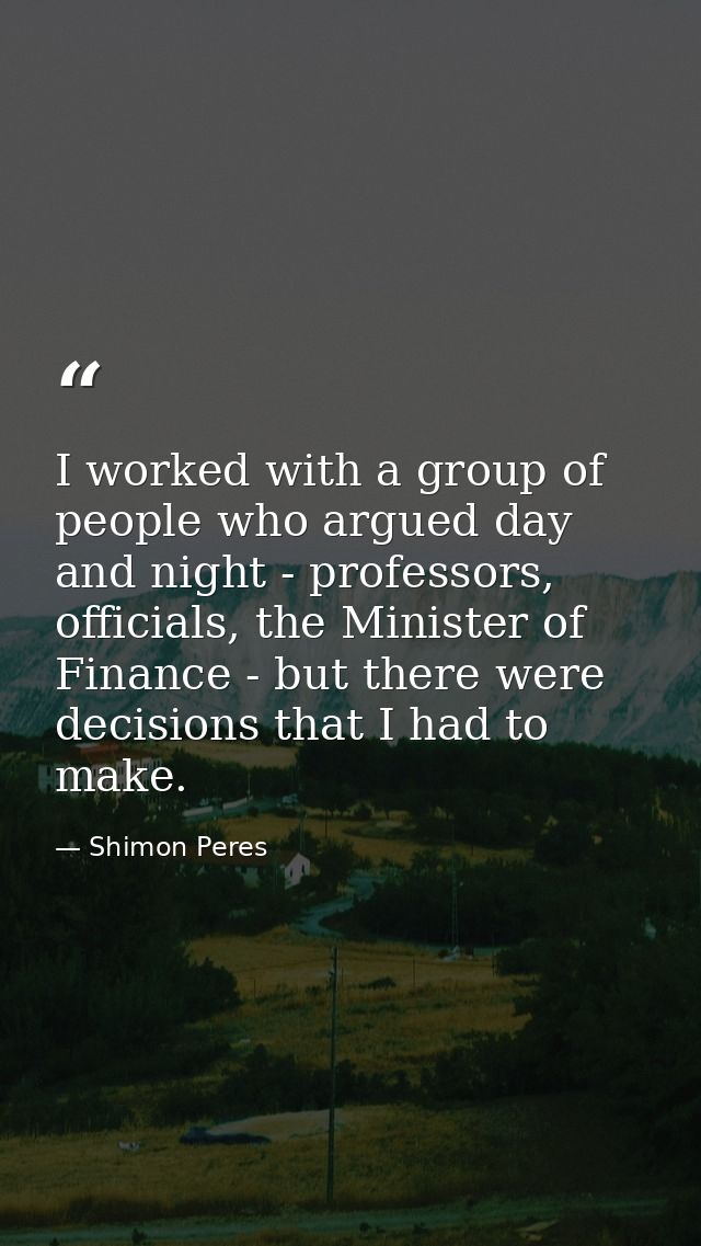 I worked with a group of people who argued day and night - professors, officials, the Minister of Finance - but there we — Shimon Peres