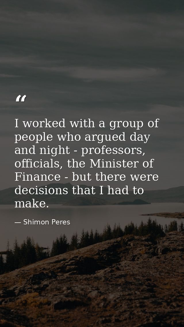 I worked with a group of people who argued day and night - professors, officials, the Minister of Finance - but there we — Shimon Peres