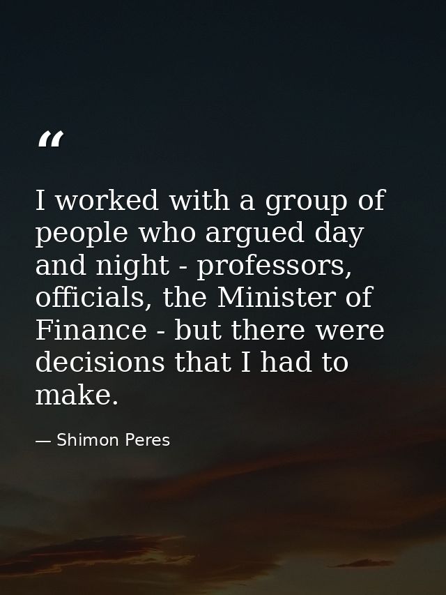 I worked with a group of people who argued day and night - professors, officials, the Minister of Finance - but there we — Shimon Peres