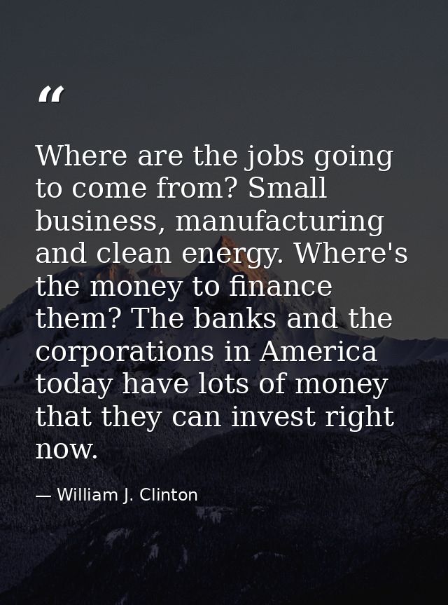 Where are the jobs going to come from? Small business, manufacturing and clean energy. Where's the money to finance them — William J. Clinton