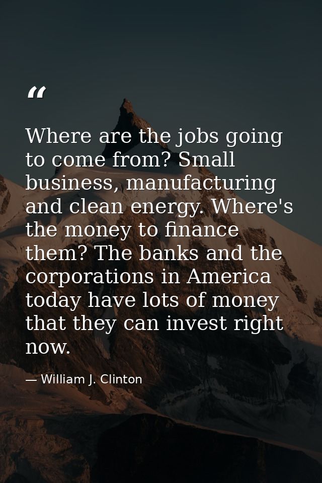 Where are the jobs going to come from? Small business, manufacturing and clean energy. Where's the money to finance them — William J. Clinton