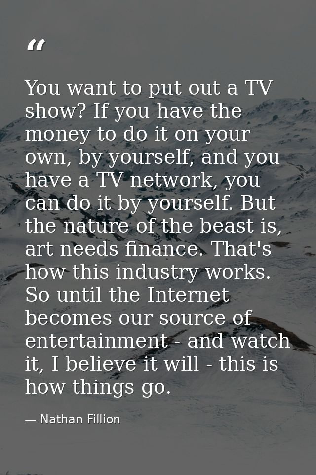 You want to put out a TV show? If you have the money to do it on your own, by yourself, and you have a TV network, you c — Nathan Fillion