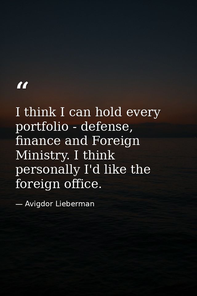 I think I can hold every portfolio - defense, finance and Foreign Ministry. I think personally I'd like the foreign offi — Avigdor Lieberman
