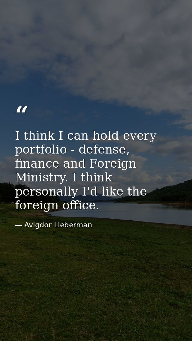 I think I can hold every portfolio - defense, finance and Foreign Ministry. I think personally I'd like the foreign offi — Avigdor Lieberman