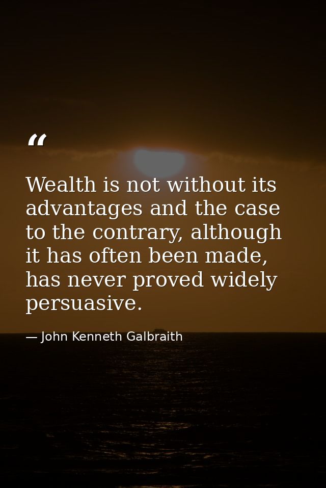 Wealth is not without its advantages and the case to the contrary, although it has often been made, has never proved wid — John Kenneth Galbraith