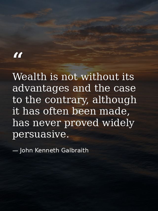 Wealth is not without its advantages and the case to the contrary, although it has often been made, has never proved wid — John Kenneth Galbraith
