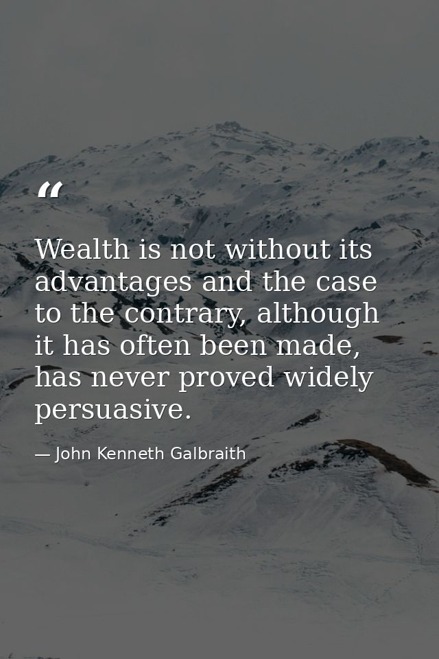 Wealth is not without its advantages and the case to the contrary, although it has often been made, has never proved wid — John Kenneth Galbraith