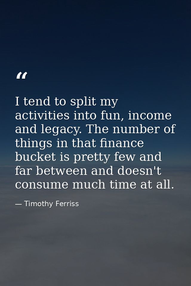 I tend to split my activities into fun, income and legacy. The number of things in that finance bucket is pretty few and — Timothy Ferriss
