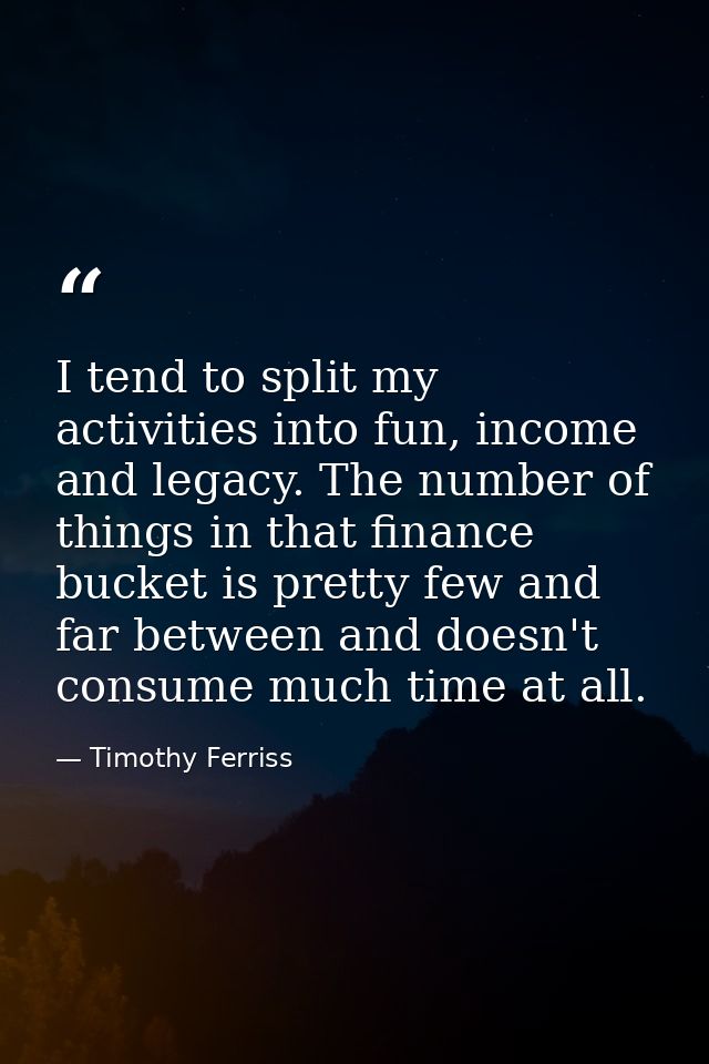 I tend to split my activities into fun, income and legacy. The number of things in that finance bucket is pretty few and — Timothy Ferriss