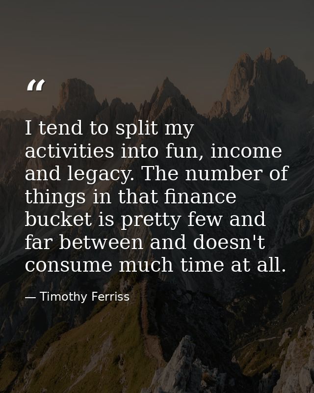 I tend to split my activities into fun, income and legacy. The number of things in that finance bucket is pretty few and — Timothy Ferriss