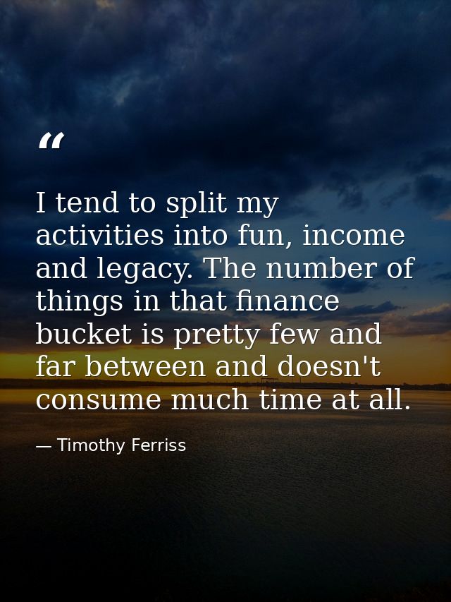 I tend to split my activities into fun, income and legacy. The number of things in that finance bucket is pretty few and — Timothy Ferriss