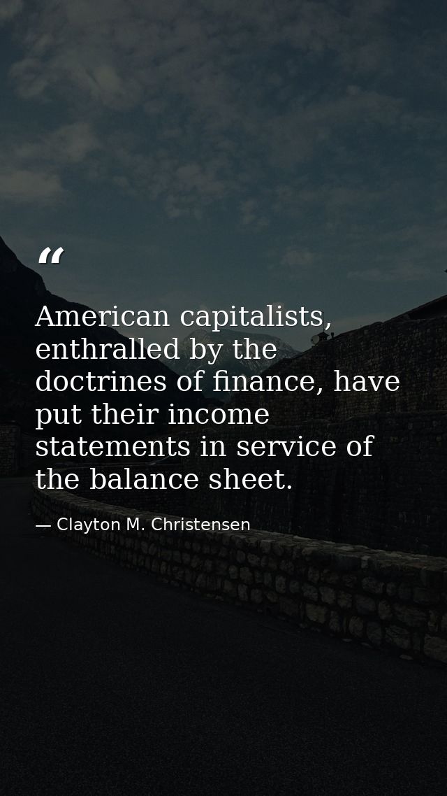American capitalists, enthralled by the doctrines of finance, have put their income statements in service of the balance — Clayton M. Christensen