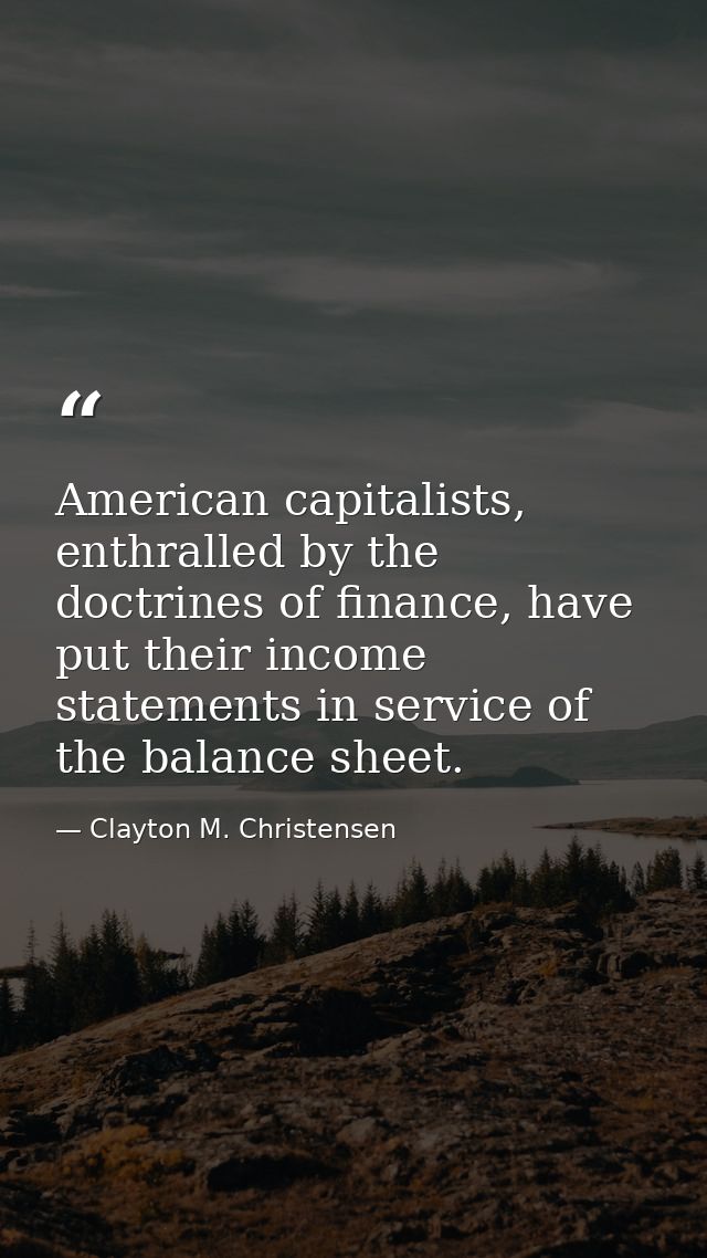 American capitalists, enthralled by the doctrines of finance, have put their income statements in service of the balance — Clayton M. Christensen