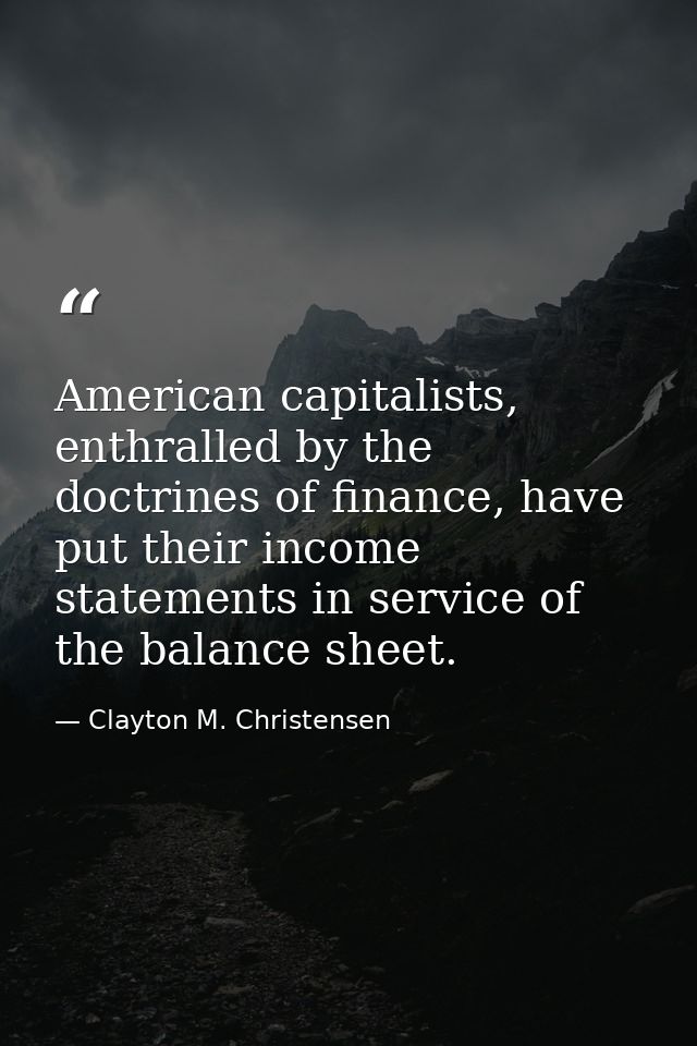 American capitalists, enthralled by the doctrines of finance, have put their income statements in service of the balance — Clayton M. Christensen
