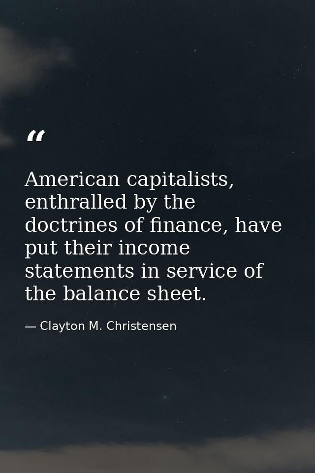 American capitalists, enthralled by the doctrines of finance, have put their income statements in service of the balance — Clayton M. Christensen
