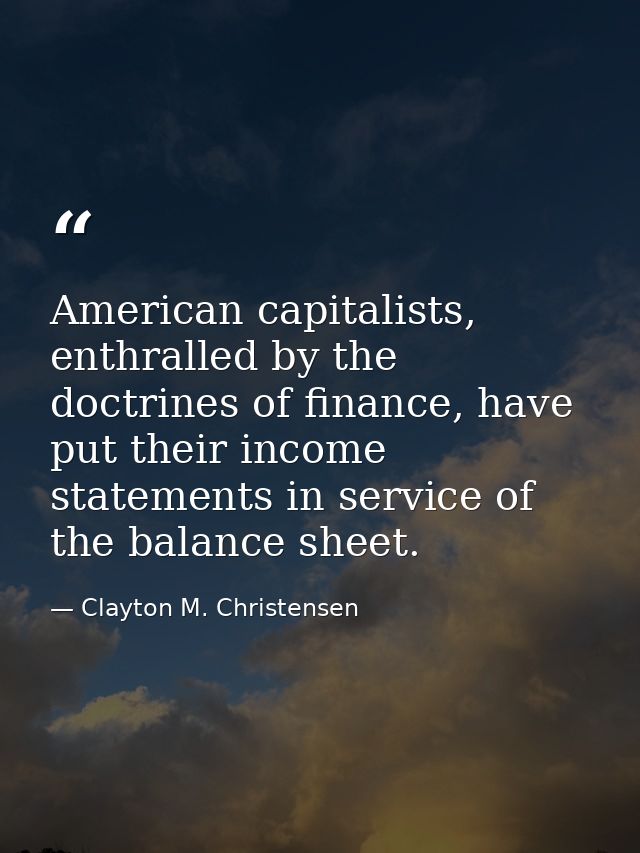 American capitalists, enthralled by the doctrines of finance, have put their income statements in service of the balance — Clayton M. Christensen