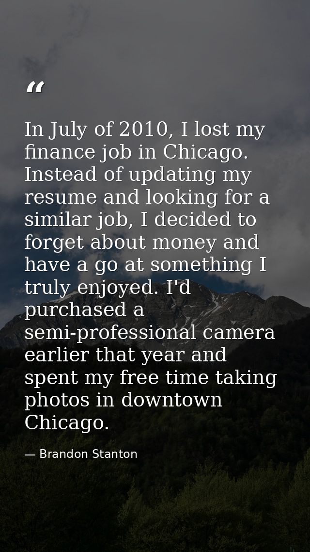 In July of 2010, I lost my finance job in Chicago. Instead of updating my resume and looking for a similar job, I decide — Brandon Stanton