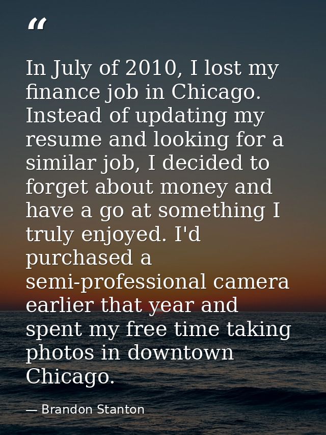 In July of 2010, I lost my finance job in Chicago. Instead of updating my resume and looking for a similar job, I decide — Brandon Stanton