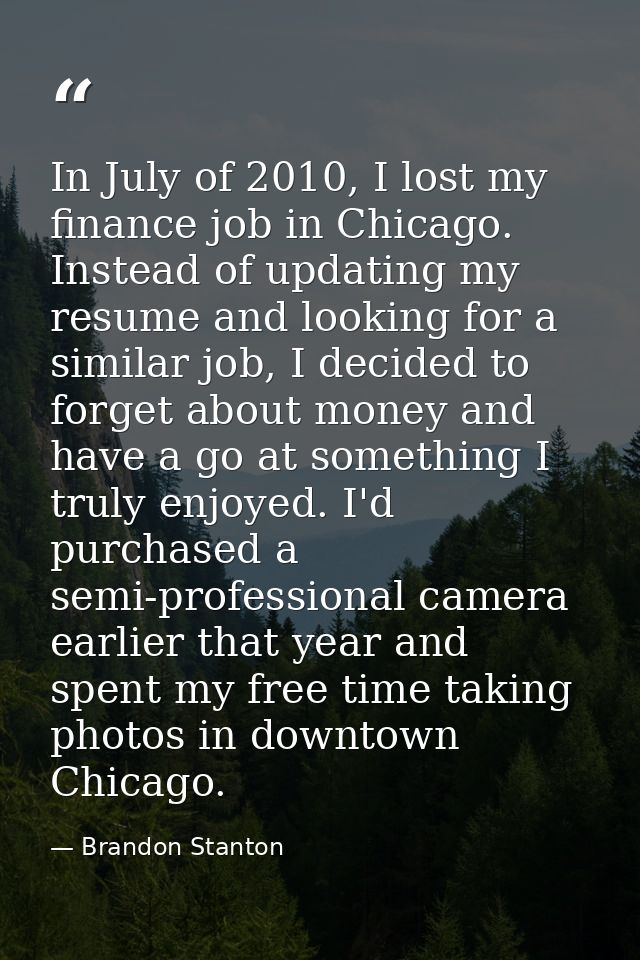 In July of 2010, I lost my finance job in Chicago. Instead of updating my resume and looking for a similar job, I decide — Brandon Stanton