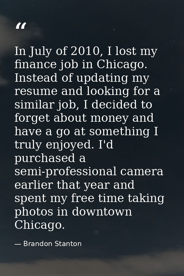 In July of 2010, I lost my finance job in Chicago. Instead of updating my resume and looking for a similar job, I decide — Brandon Stanton