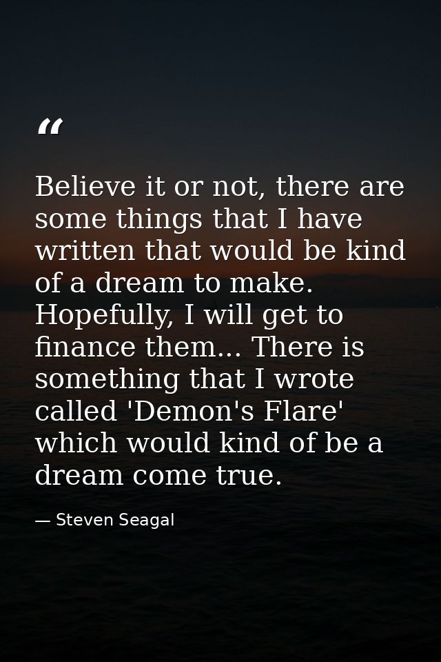 Believe it or not, there are some things that I have written that would be kind of a dream to make. Hopefully, I will ge — Steven Seagal