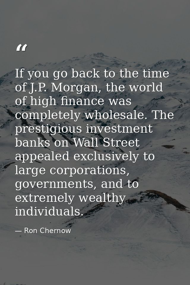 If you go back to the time of J.P. Morgan, the world of high finance was completely wholesale. The prestigious investmen — Ron Chernow