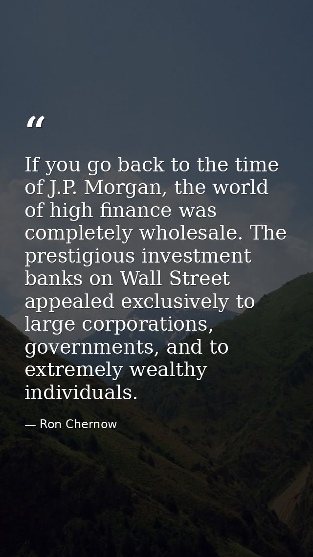 If you go back to the time of J.P. Morgan, the world of high finance was completely wholesale. The prestigious investmen — Ron Chernow