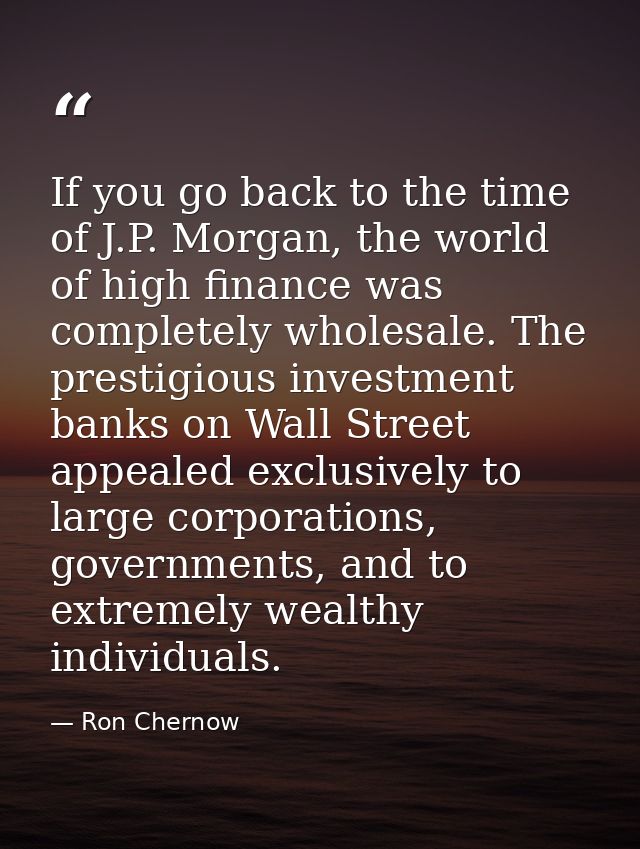 If you go back to the time of J.P. Morgan, the world of high finance was completely wholesale. The prestigious investmen — Ron Chernow