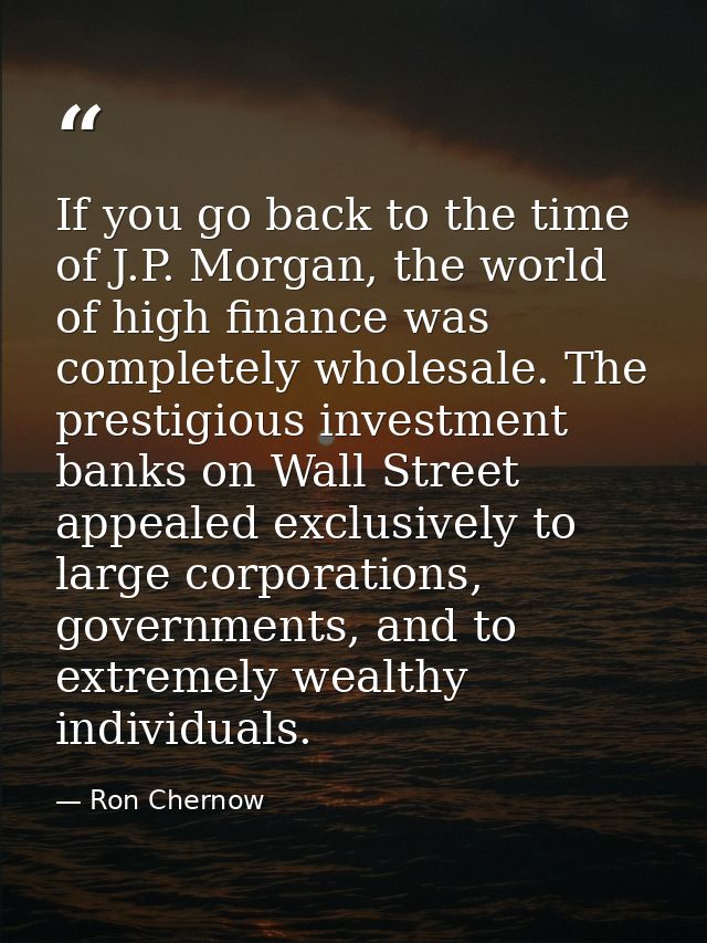 If you go back to the time of J.P. Morgan, the world of high finance was completely wholesale. The prestigious investmen — Ron Chernow
