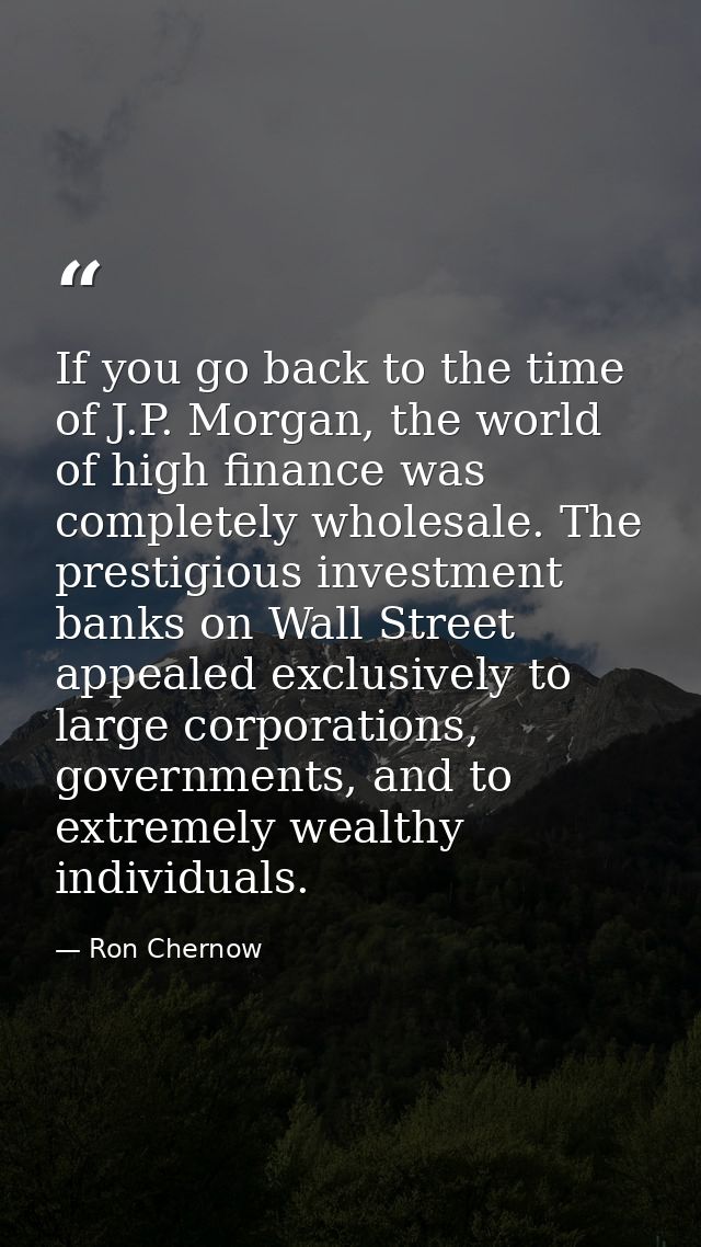 If you go back to the time of J.P. Morgan, the world of high finance was completely wholesale. The prestigious investmen — Ron Chernow