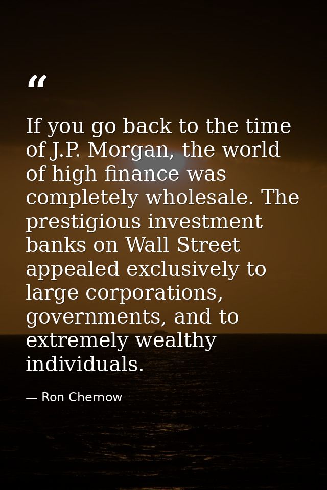 If you go back to the time of J.P. Morgan, the world of high finance was completely wholesale. The prestigious investmen — Ron Chernow