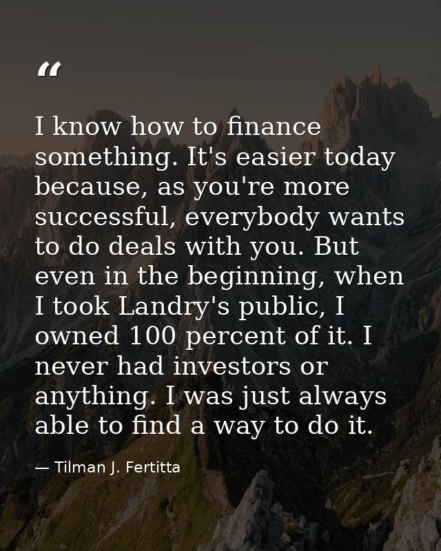 I know how to finance something. It's easier today because, as you're more successful, everybody wants to do deals with  — Tilman J. Fertitta