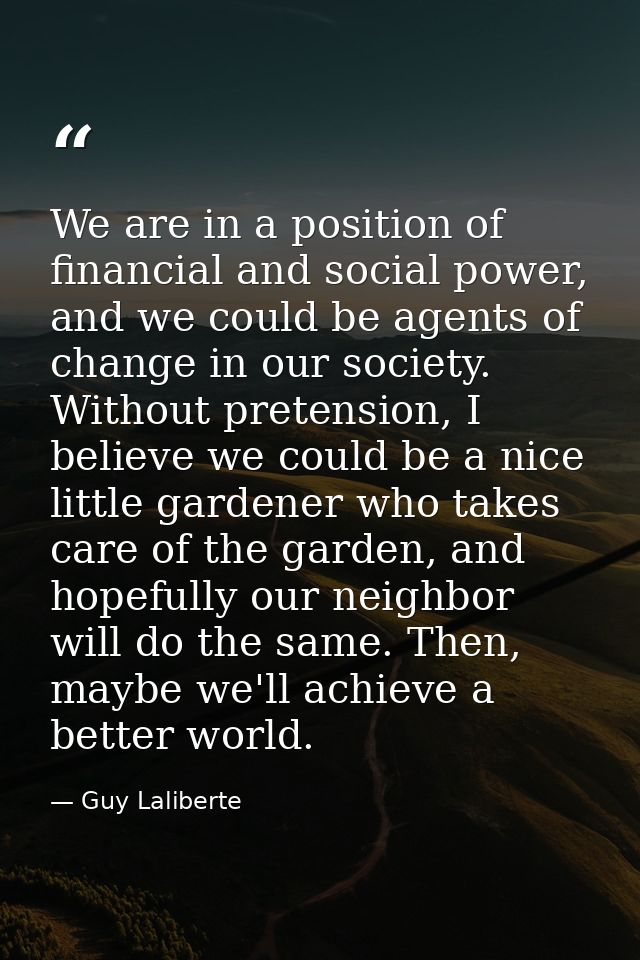 We are in a position of financial and social power, and we could be agents of change in our society. Without pretension, — Guy Laliberte