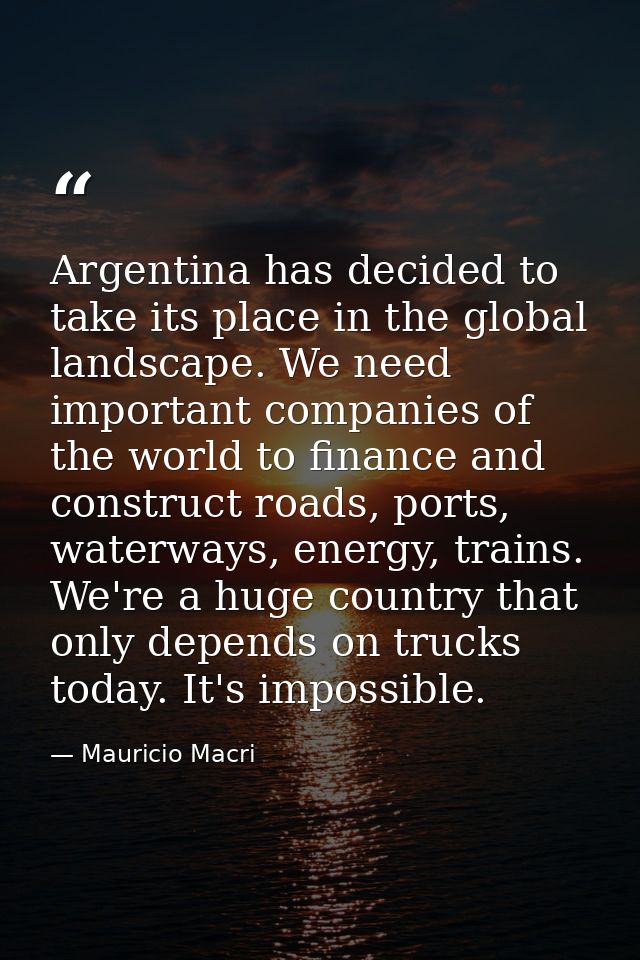 Argentina has decided to take its place in the global landscape. We need important companies of the world to finance and — Mauricio Macri