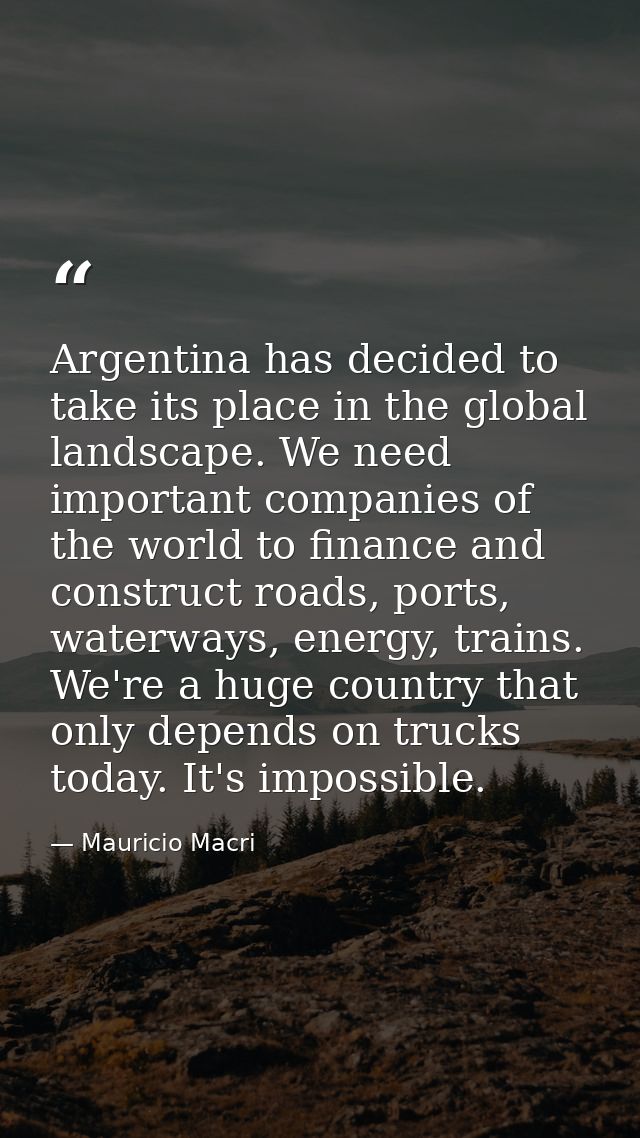 Argentina has decided to take its place in the global landscape. We need important companies of the world to finance and — Mauricio Macri