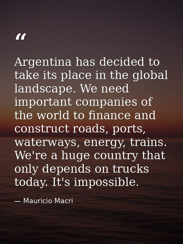 Argentina has decided to take its place in the global landscape. We need important companies of the world to finance and — Mauricio Macri