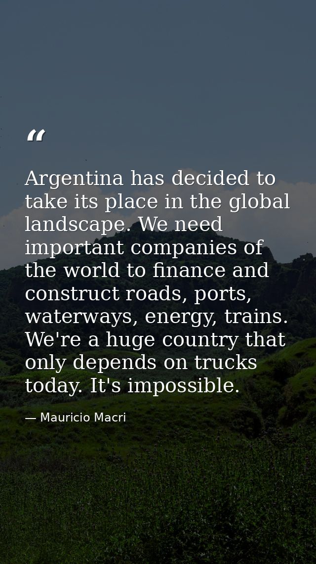 Argentina has decided to take its place in the global landscape. We need important companies of the world to finance and — Mauricio Macri