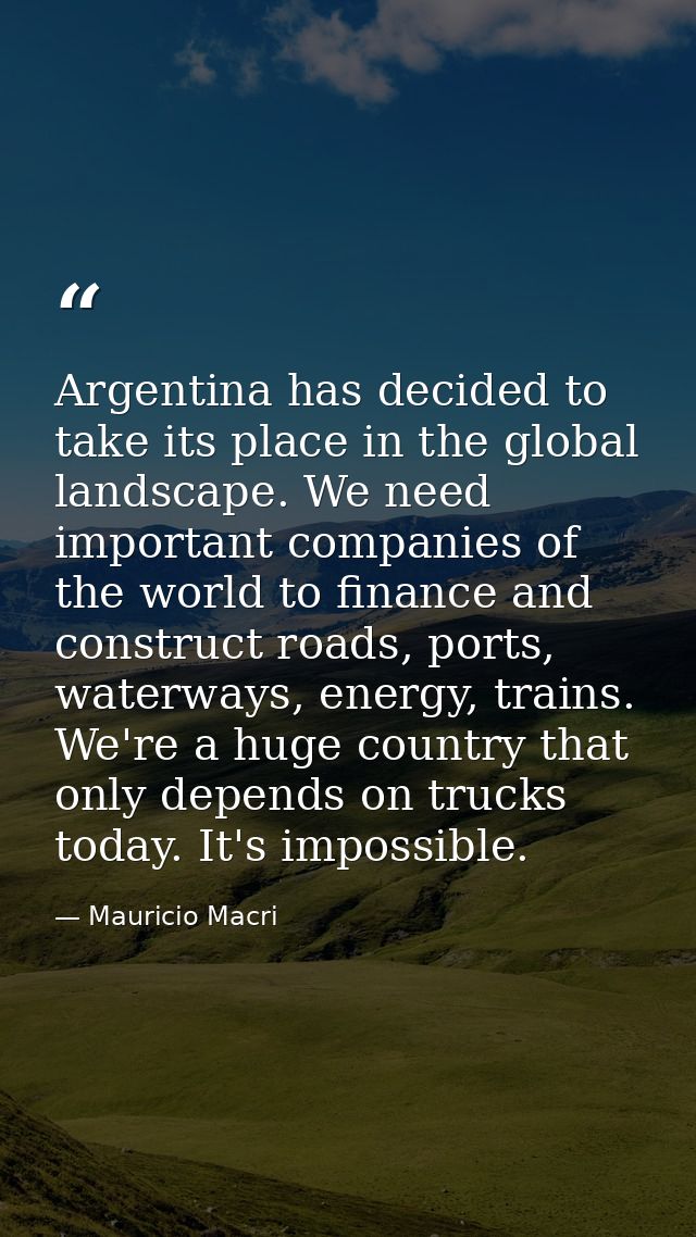Argentina has decided to take its place in the global landscape. We need important companies of the world to finance and — Mauricio Macri