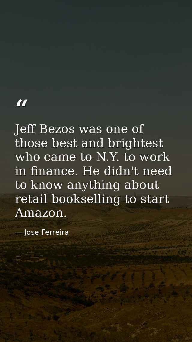 Jeff Bezos was one of those best and brightest who came to N.Y. to work in finance. He didn't need to know anything abou — Jose Ferreira