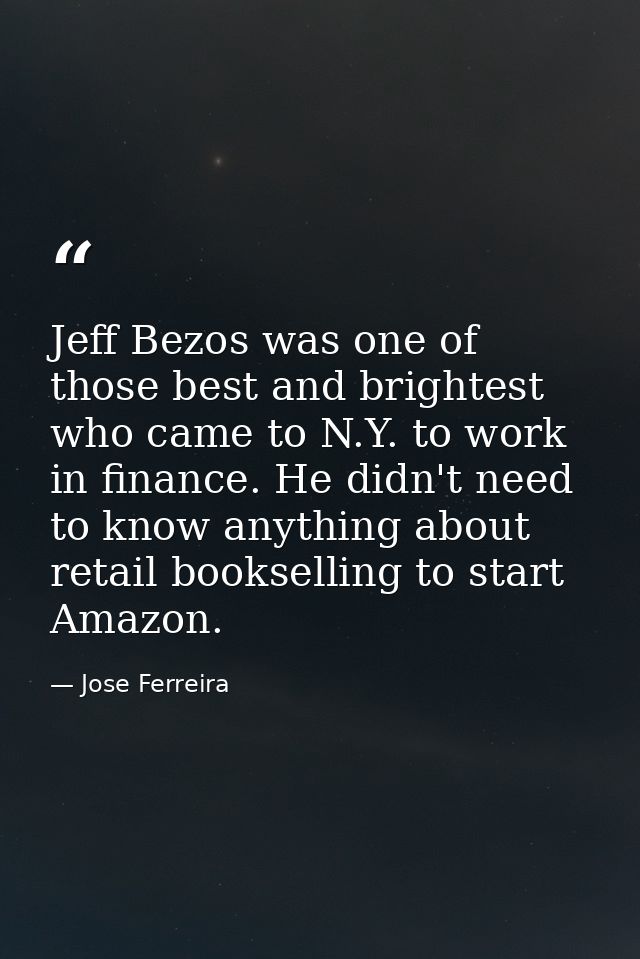 Jeff Bezos was one of those best and brightest who came to N.Y. to work in finance. He didn't need to know anything abou — Jose Ferreira