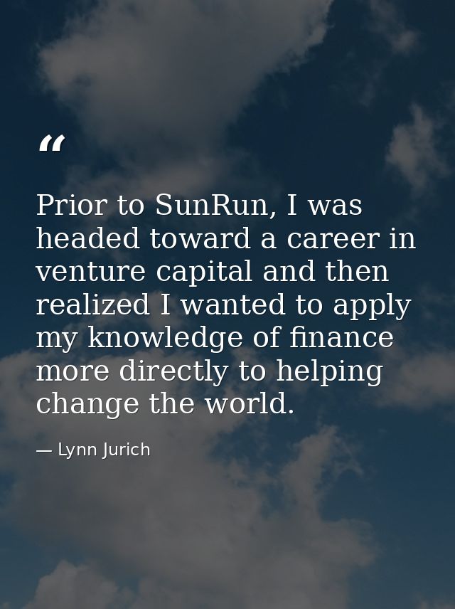 Prior to SunRun, I was headed toward a career in venture capital and then realized I wanted to apply my knowledge of fin — Lynn Jurich