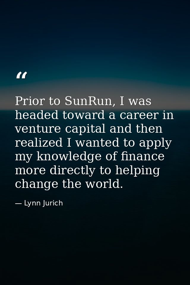 Prior to SunRun, I was headed toward a career in venture capital and then realized I wanted to apply my knowledge of fin — Lynn Jurich