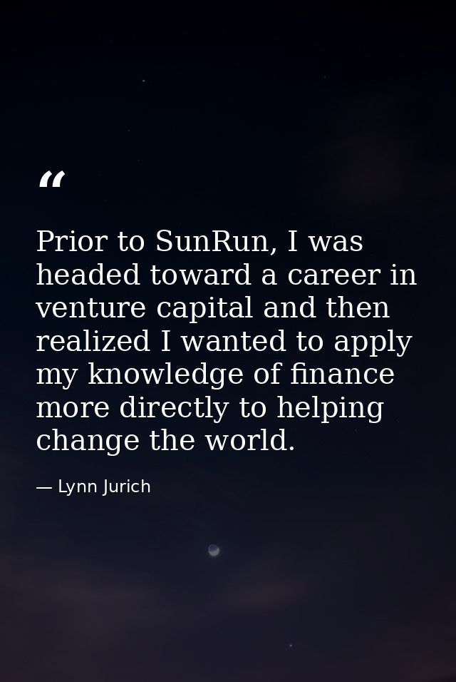 Prior to SunRun, I was headed toward a career in venture capital and then realized I wanted to apply my knowledge of fin — Lynn Jurich