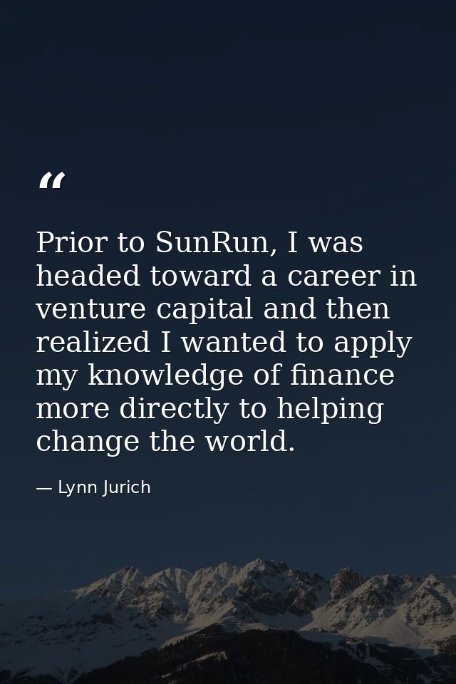 Prior to SunRun, I was headed toward a career in venture capital and then realized I wanted to apply my knowledge of fin — Lynn Jurich