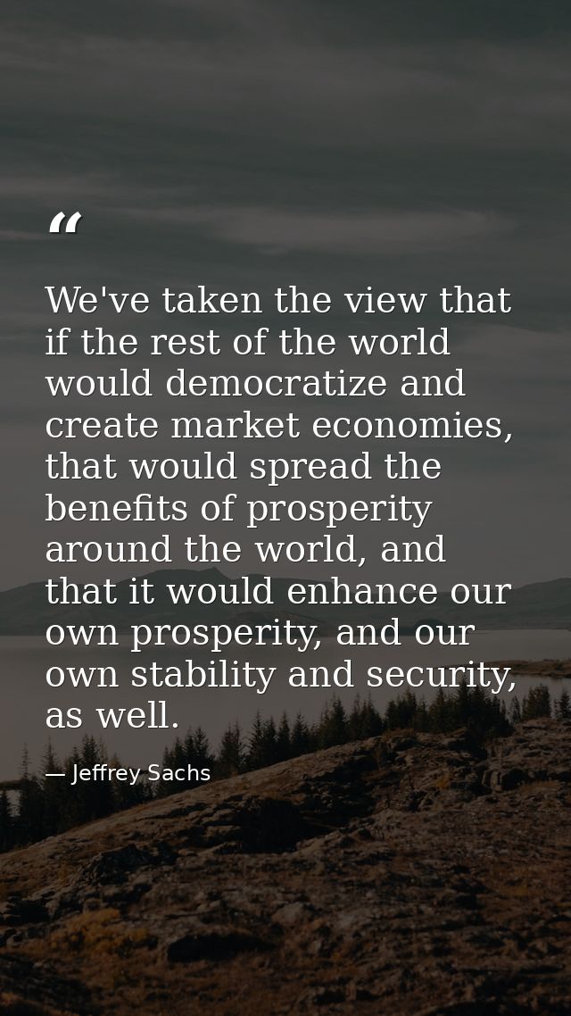 We've taken the view that if the rest of the world would democratize and create market economies, that would spread the  — Jeffrey Sachs