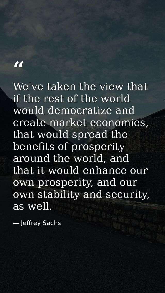 We've taken the view that if the rest of the world would democratize and create market economies, that would spread the  — Jeffrey Sachs