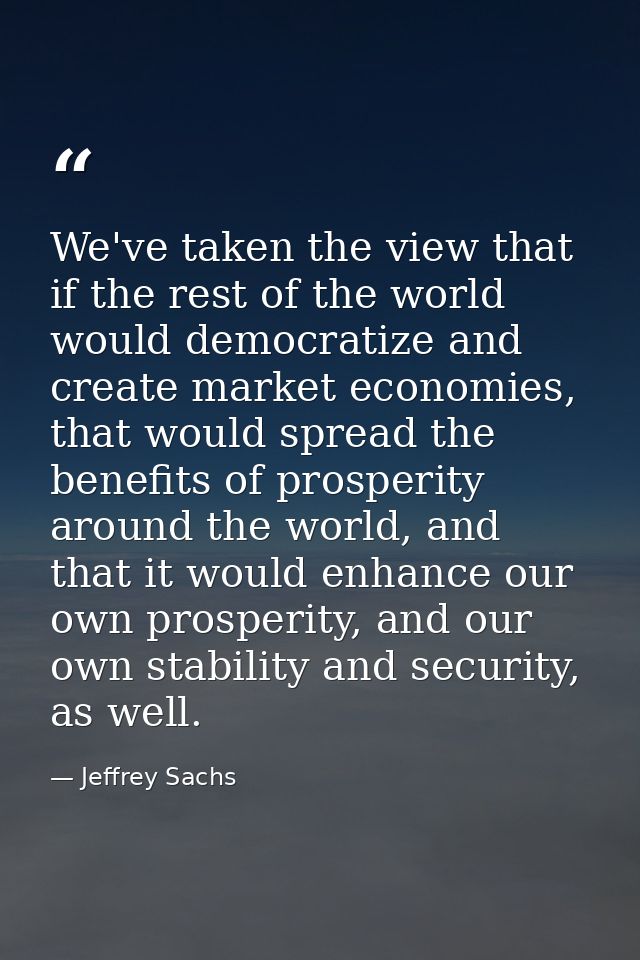 We've taken the view that if the rest of the world would democratize and create market economies, that would spread the  — Jeffrey Sachs