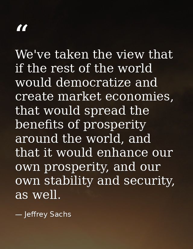 We've taken the view that if the rest of the world would democratize and create market economies, that would spread the  — Jeffrey Sachs