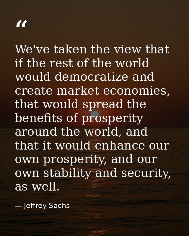 We've taken the view that if the rest of the world would democratize and create market economies, that would spread the  — Jeffrey Sachs